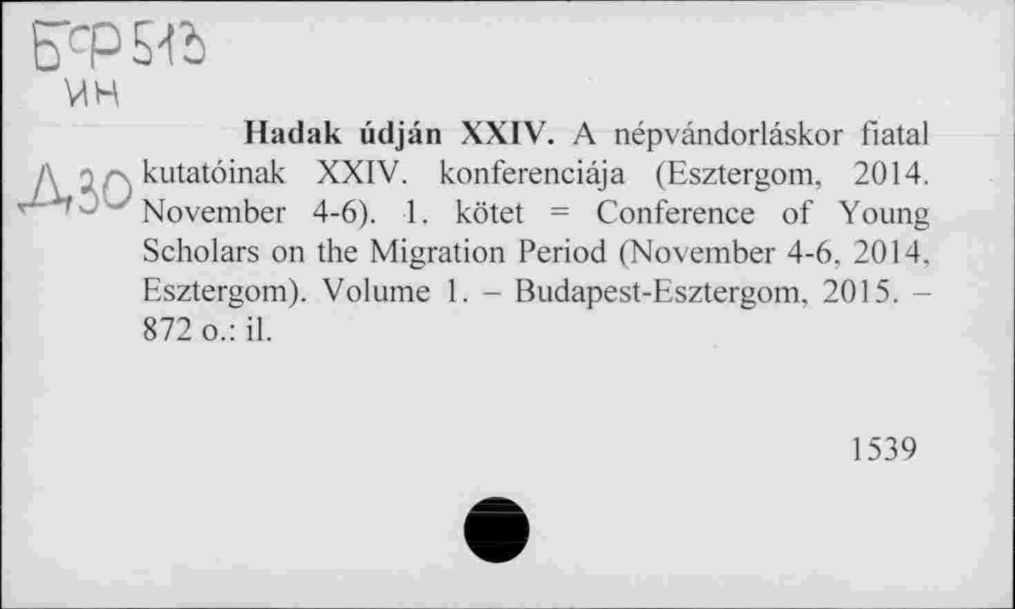 ﻿Hadak udjân XXIV. A népvândorlâskor fiatal kutatôinak XXIV. konferenciâja (Esztergom, 2014. November 4-6). 1. kötet = Conference of Young Scholars on the Migration Period (November 4-6, 2014, Esztergom). Volume 1. - Budapest-Esztergom, 2015. -872 o.: il.
1539